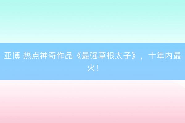 亚博 热点神奇作品《最强草根太子》，十年内最火！