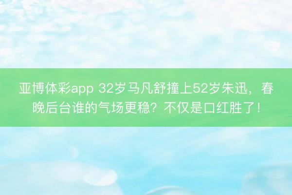 亚博体彩app 32岁马凡舒撞上52岁朱迅，春晚后台谁的气场更稳？不仅是口红胜了！