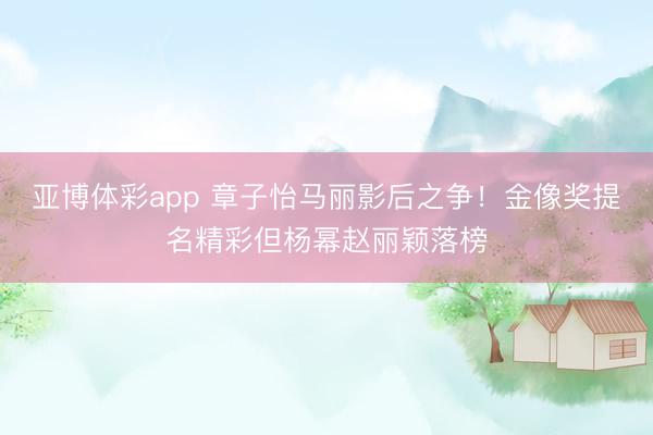 亚博体彩app 章子怡马丽影后之争!金像奖提名精彩但杨幂赵丽颖落榜