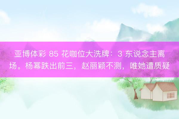 亚博体彩 85 花咖位大洗牌:3 东说念主离场。杨幂跌出前三,赵丽颖不测,唯她遭质疑