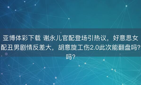 亚博体彩下载 谢永儿官配登场引热议,好意思女配丑男剧情反差大,胡意旋工伤2.0此次能翻盘吗?