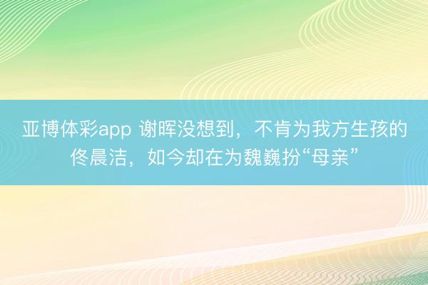 亚博体彩app 谢晖没想到,不肯为我方生孩的佟晨洁,如今却在为魏巍扮“母亲”