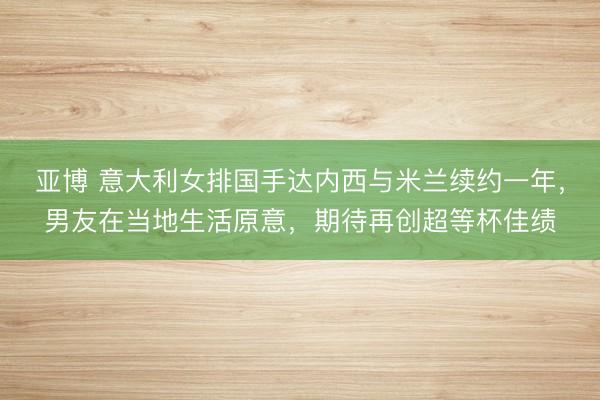 亚博 意大利女排国手达内西与米兰续约一年,男友在当地生活原意,期待再创超等杯佳绩