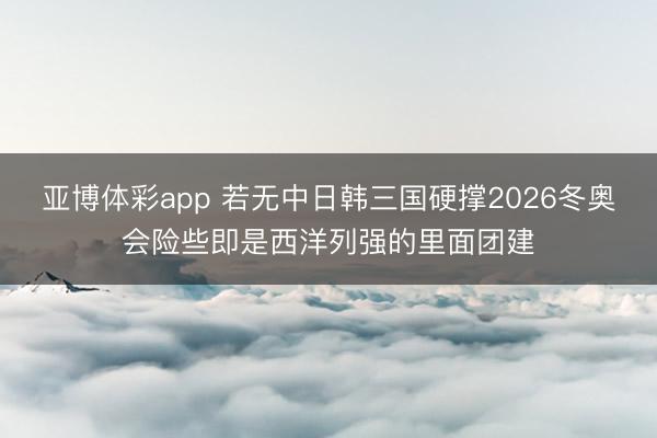 亚博体彩app 若无中日韩三国硬撑2026冬奥会险些即是西洋列强的里面团建