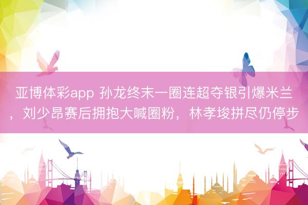 亚博体彩app 孙龙终末一圈连超夺银引爆米兰，刘少昂赛后拥抱大喊圈粉，林孝埈拼尽仍停步