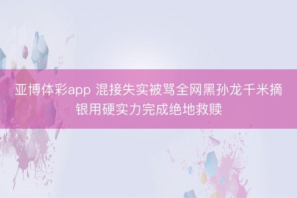亚博体彩app 混接失实被骂全网黑孙龙千米摘银用硬实力完成绝地救赎