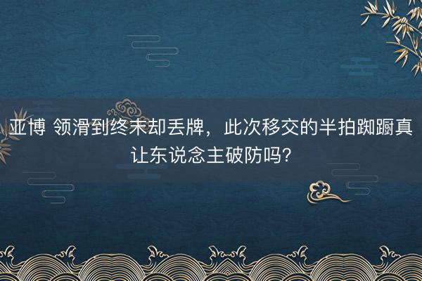 亚博 领滑到终末却丢牌，此次移交的半拍踟蹰真让东说念主破防吗？