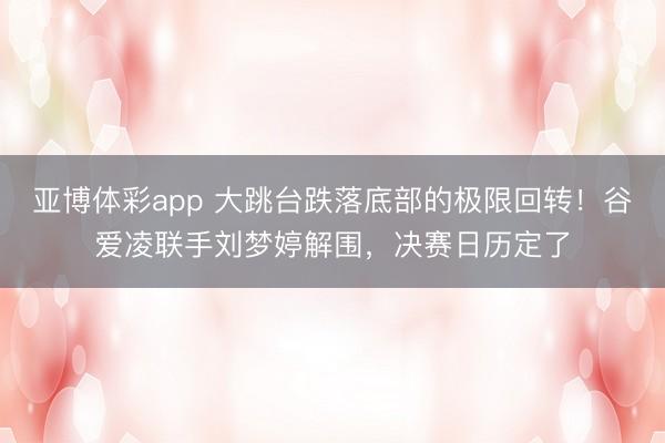 亚博体彩app 大跳台跌落底部的极限回转！谷爱凌联手刘梦婷解围，决赛日历定了