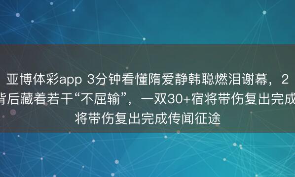 亚博体彩app 3分钟看懂隋爱静韩聪燃泪谢幕，208.64分背后藏着若干“不屈输”，一双30+宿将带伤复出完成传闻征途