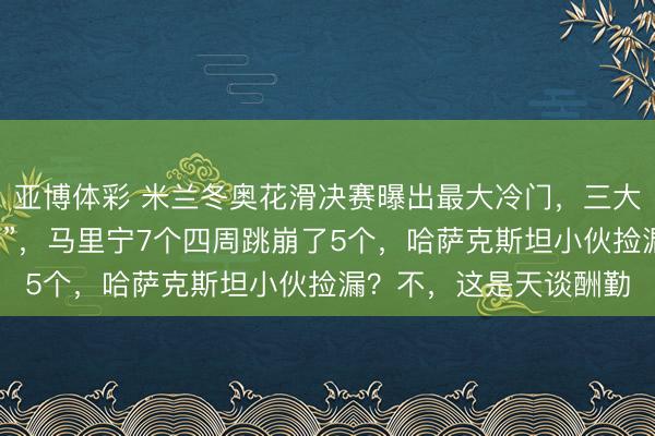 亚博体彩 米兰冬奥花滑决赛曝出最大冷门，三大夺冠热点集体“炸烟花”，马里宁7个四周跳崩了5个，哈萨克斯坦小伙捡漏？不，这是天谈酬勤