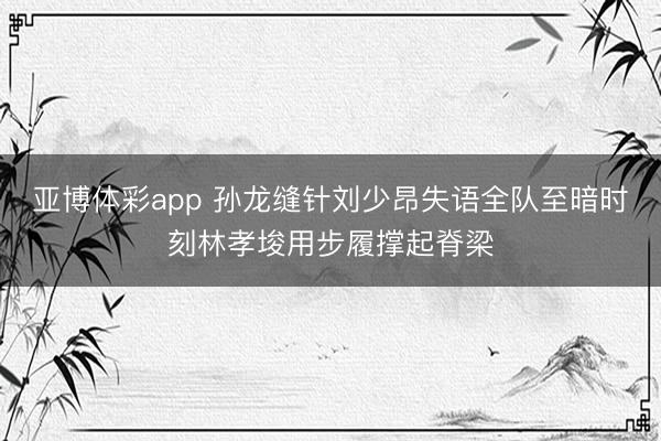 亚博体彩app 孙龙缝针刘少昂失语全队至暗时刻林孝埈用步履撑起脊梁