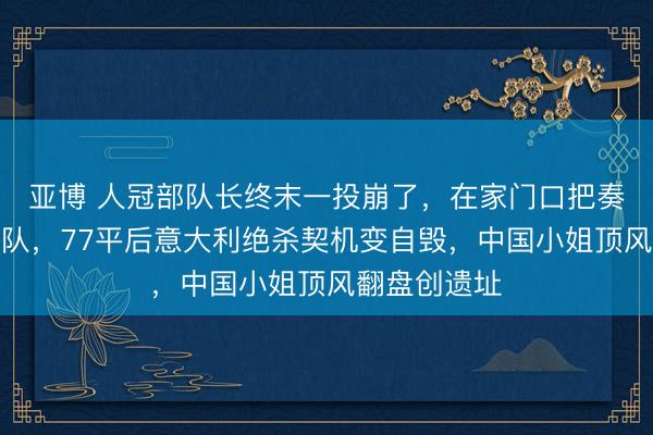 亚博 人冠部队长终末一投崩了，在家门口把奏凯送给中国队，77平后意大利绝杀契机变自毁，中国小姐顶风翻盘创遗址