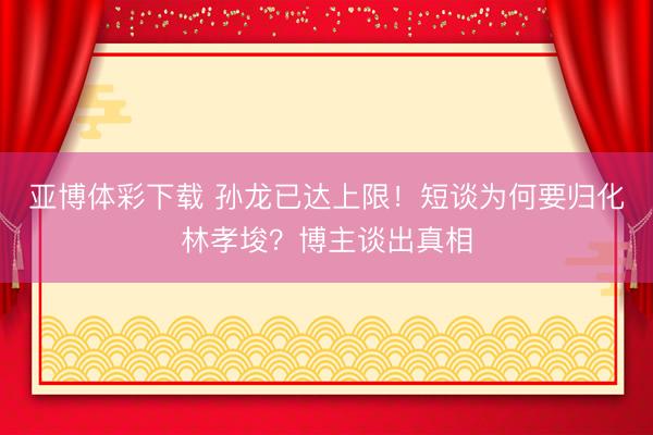 亚博体彩下载 孙龙已达上限！短谈为何要归化林孝埈？博主谈出真相