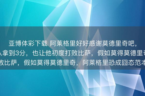 亚博体彩下载 阿莱格里好好感谢莫德里奇吧,这金子般的进球帮球队拿到3分,也让他初度打败比萨,假如莫得莫德里奇,阿莱格里恐成囧态范本