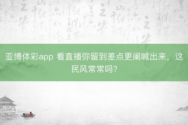 亚博体彩app 看直播弥留到差点更阑喊出来，这民风常常吗？