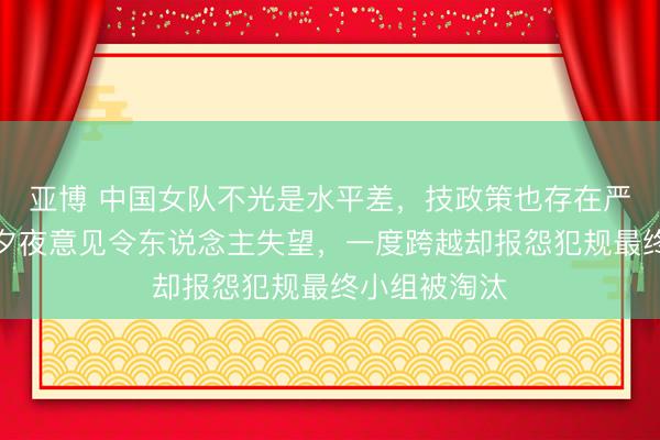 亚博 中国女队不光是水平差，技政策也存在严重问题，除夕夜意见令东说念主失望，一度跨越却报怨犯规最终小组被淘汰