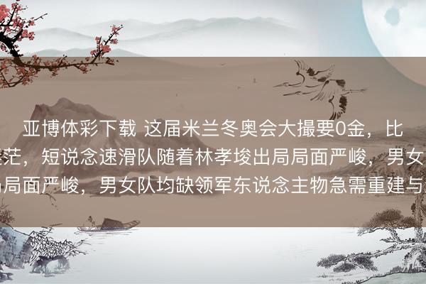 亚博体彩下载 这届米兰冬奥会大撮要0金,比赛纠结纷纭夺金但愿迷茫,短说念速滑队随着林孝埈出局局面严峻,男女队均缺领军东说念主物急需重建与新老轮换