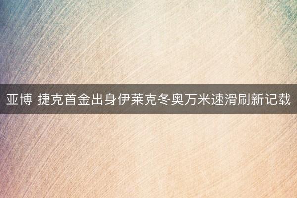 亚博 捷克首金出身伊莱克冬奥万米速滑刷新记载