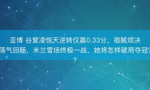 亚博 谷爱凌惊天逆转仅赢0.33分，宿腻烦决荡气回肠，米兰雪场终极一战，她将怎样破局夺冠？