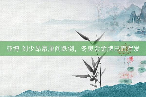 亚博 刘少昂豪厘间跌倒，冬奥会金牌已而挥发