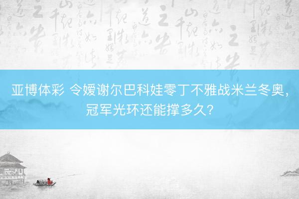 亚博体彩 令嫒谢尔巴科娃零丁不雅战米兰冬奥，冠军光环还能撑多久？