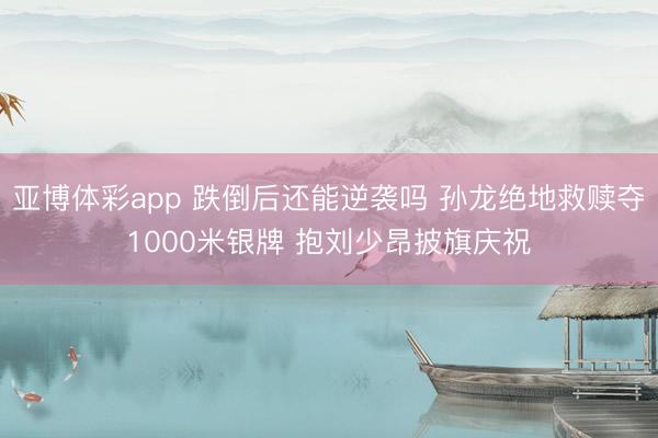 亚博体彩app 跌倒后还能逆袭吗 孙龙绝地救赎夺1000米银牌 抱刘少昂披旗庆祝