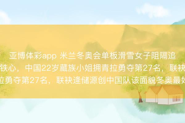 亚博体彩app 米兰冬奥会单板滑雪女子阻隔追逐赛在利维尼奥赛说念铁心，中国22岁藏族小姐拥青拉勇夺第27名，联袂逄储源创中国队该面貌冬奥最好得益