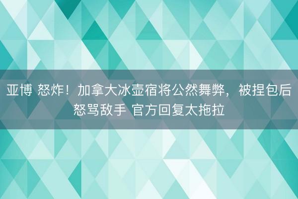 亚博 怒炸!加拿大冰壶宿将公然舞弊,被捏包后怒骂敌手 官方回复太拖拉