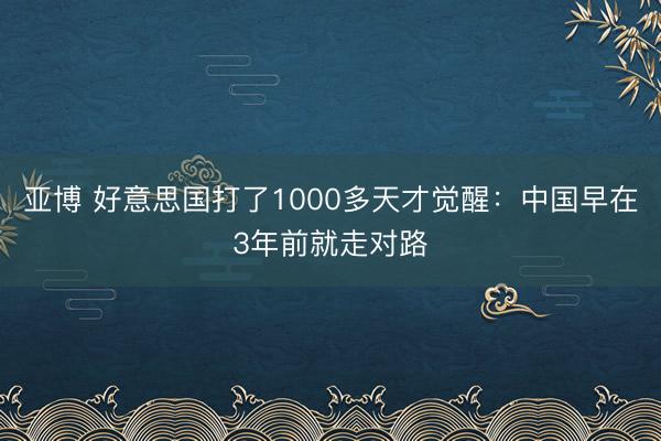 亚博 好意思国打了1000多天才觉醒：中国早在3年前就走对路