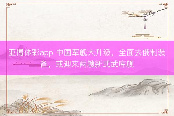 亚博体彩app 中国军舰大升级，全面去俄制装备，或迎来两艘新式武库舰