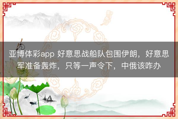 亚博体彩app 好意思战船队包围伊朗，好意思军准备轰炸，只等一声令下，中俄该咋办