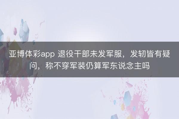 亚博体彩app 退役干部未发军服，发轫皆有疑问，称不穿军装仍算军东说念主吗