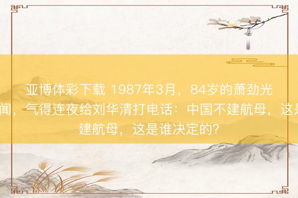 亚博体彩下载 1987年3月，84岁的萧劲光看到一条新闻，气得连夜给刘华清打电话：中国不建航母，这是谁决定的？