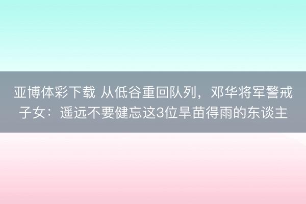 亚博体彩下载 从低谷重回队列，邓华将军警戒子女：遥远不要健忘这3位旱苗得雨的东谈主