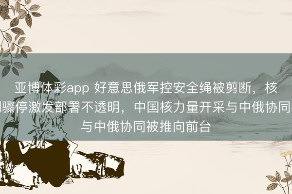 亚博体彩app 好意思俄军控安全绳被剪断，核查通报机制骤停激发部署不透明，中国核力量开采与中俄协同被推向前台
