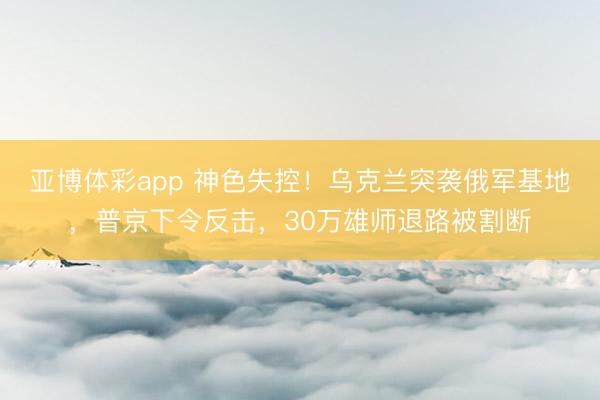 亚博体彩app 神色失控！乌克兰突袭俄军基地，普京下令反击，30万雄师退路被割断