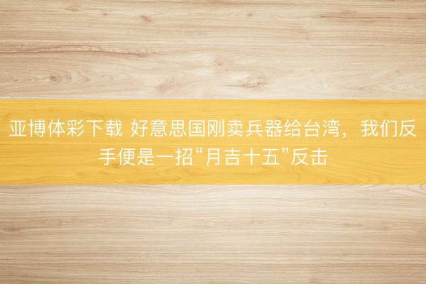 亚博体彩下载 好意思国刚卖兵器给台湾，我们反手便是一招“月吉十五”反击