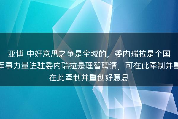 亚博 中好意思之争是全域的，委内瑞拉是个国度，中国军事力量进驻委内瑞拉是理智聘请，可在此牵制并重创好意思