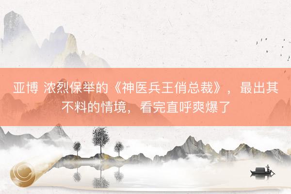 亚博 浓烈保举的《神医兵王俏总裁》,最出其不料的情境,看完直呼爽爆了