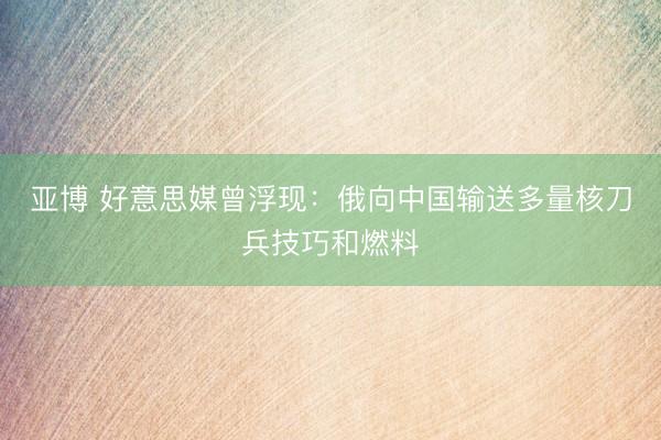 亚博 好意思媒曾浮现：俄向中国输送多量核刀兵技巧和燃料