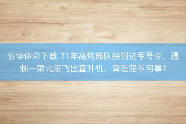 亚博体彩下载 71年高炮部队接到进军号令，遏制一架北京飞出直升机，背后笼罩何事？