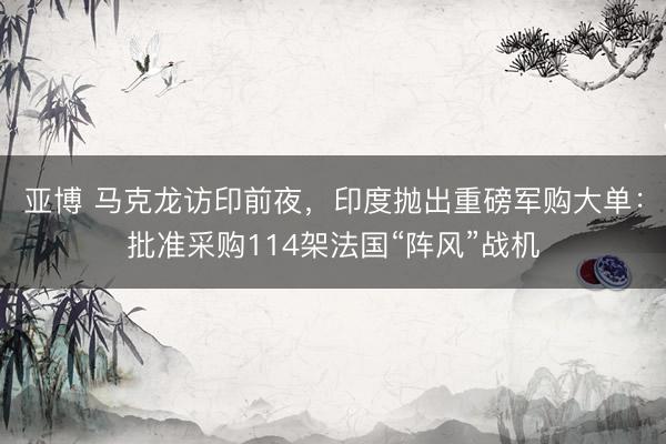 亚博 马克龙访印前夜,印度抛出重磅军购大单:批准采购114架法国“阵风”战机