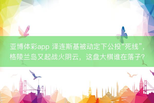 亚博体彩app 泽连斯基被动定下公投“死线”,格陵兰岛又起战火阴云,这盘大棋谁在落子?