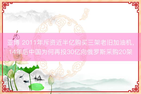 亚博 2011年斥资近半亿购买三架老旧加油机，14年后中国为何再投30亿向俄罗斯采购20架