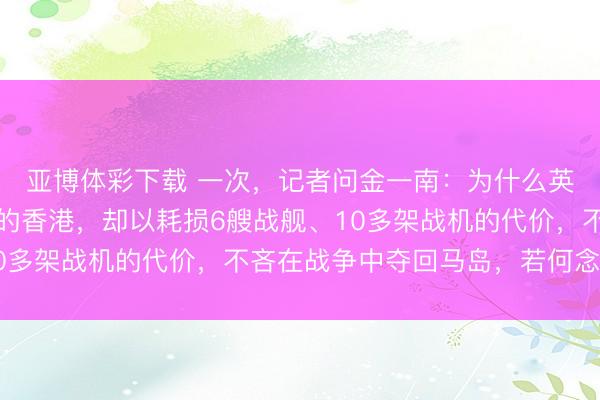 亚博体彩下载 一次,记者问金一南:为什么英国应许璧还富得流油的香港,却以耗损6艘战舰、10多架战机的代价,不吝在战争中夺回马岛,若何念念的