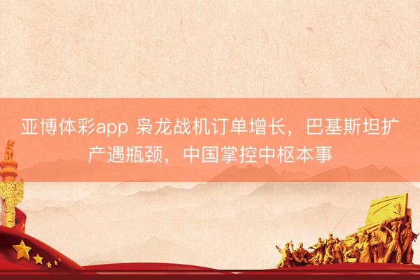 亚博体彩app 枭龙战机订单增长，巴基斯坦扩产遇瓶颈，中国掌控中枢本事