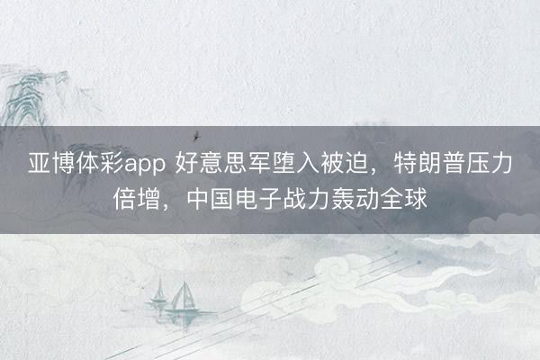 亚博体彩app 好意思军堕入被迫，特朗普压力倍增，中国电子战力轰动全球