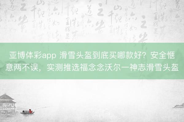 亚博体彩app 滑雪头盔到底买哪款好？安全惬意两不误，实测推选福念念沃尔一神志滑雪头盔