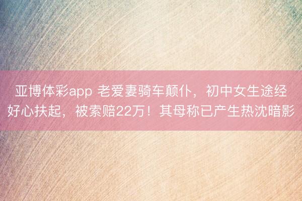 亚博体彩app 老爱妻骑车颠仆,初中女生途经好心扶起,被索赔22万!其母称已产生热沈暗影