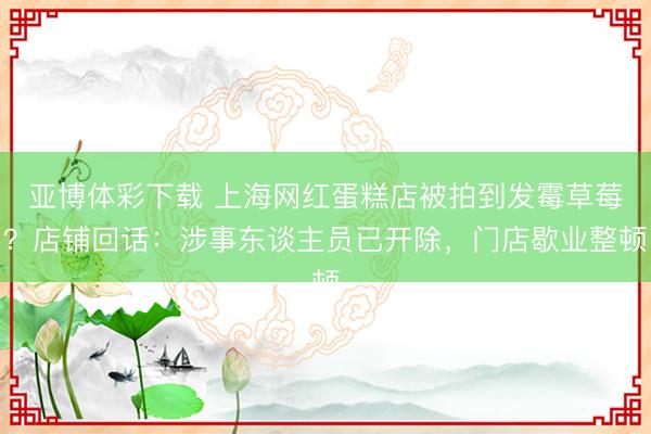 亚博体彩下载 上海网红蛋糕店被拍到发霉草莓？店铺回话：涉事东谈主员已开除，门店歇业整顿